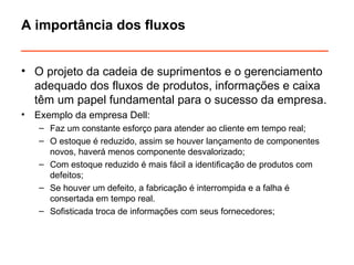 A importância dos fluxos 
___________________________________ 
• O projeto da cadeia de suprimentos e o gerenciamento 
adequado dos fluxos de produtos, informações e caixa 
têm um papel fundamental para o sucesso da empresa. 
• Exemplo da empresa Dell: 
– Faz um constante esforço para atender ao cliente em tempo real; 
– O estoque é reduzido, assim se houver lançamento de componentes 
novos, haverá menos componente desvalorizado; 
– Com estoque reduzido é mais fácil a identificação de produtos com 
defeitos; 
– Se houver um defeito, a fabricação é interrompida e a falha é 
consertada em tempo real. 
– Sofisticada troca de informações com seus fornecedores; 
 
