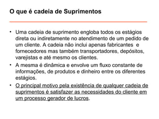 O que é cadeia de Suprimentos 
________________________________________ 
• Uma cadeia de suprimento engloba todos os estágios 
direta ou indiretamente no atendimento de um pedido de 
um cliente. A cadeia não inclui apenas fabricantes e 
fornecedores mas também transportadores, depósitos, 
varejistas e até mesmo os clientes. 
• A mesma é dinâmica e envolve um fluxo constante de 
informações, de produtos e dinheiro entre os diferentes 
estágios. 
• O principal motivo pela existência de qualquer cadeia de 
suprimentos é satisfazer as necessidades do cliente em 
um processo gerador de lucros. 
 