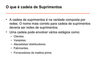 O que é cadeia de Suprimentos 
________________________________________ 
• A cadeia de suprimentos é na verdade composta por 
redes. O nome mais correto para cadeia de suprimentos 
deveria ser redes de suprimentos. 
• Uma cadeia pode envolver vários estágios como: 
– Clientes; 
– Varejistas; 
– Atacadistas/ distribuidores; 
– Fabricantes; 
– Fornecedores de matéria prima. 
 