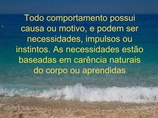 Todo comportamento possui causa ou motivo, e podem ser necessidades, impulsos ou instintos. As necessidades estão baseadas em carência naturais do corpo ou aprendidas 