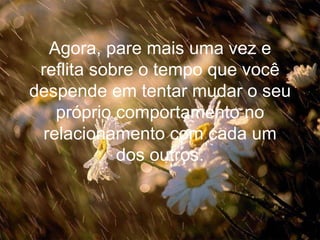 Agora, pare mais uma vez e reflita sobre o tempo que você despende em tentar mudar o seu próprio comportamento no relacionamento com cada um dos outros. 