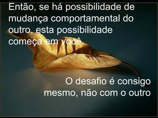 Então, se há possibilidade de mudança comportamental do outro, esta possibilidade começa em você. O desafio é consigo mesmo, não com o outro 