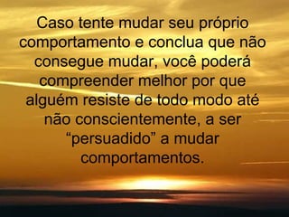 Caso tente mudar seu próprio comportamento e conclua que não consegue mudar, você poderá compreender melhor por que alguém resiste de todo modo até não conscientemente, a ser “persuadido” a mudar comportamentos. 