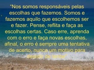 “ Nos somos responsáveis pelas escolhas que fazemos. Somos e fazemos aquilo que escolhemos ser e fazer. Pense, reflita e faça as escolhas certas. Caso erre, aprenda com o erro e faça novas escolhas, afinal, o erro é sempre uma tentativa de acerto, nunca um motivo para desistir de tentar” 