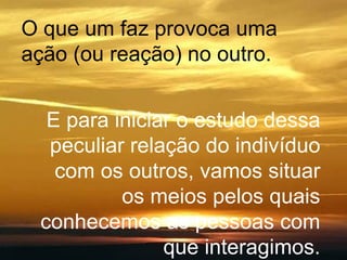 O que um faz provoca uma ação (ou reação) no outro. E para iniciar o estudo dessa peculiar relação do indivíduo com os outros, vamos situar os meios pelos quais conhecemos as pessoas com que interagimos. 
