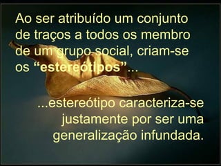 Ao ser atribuído um conjunto de traços a todos os membro de um grupo social, criam-se os  “estereótipos” ... ...estereótipo caracteriza-se justamente por ser uma generalização infundada. 
