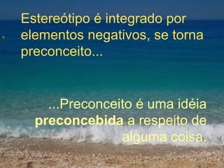 Estereótipo é integrado por elementos negativos, se torna preconceito... ...Preconceito é uma idéia  preconcebida  a respeito de alguma coisa. 