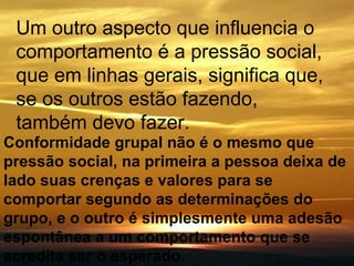 Um outro aspecto que influencia o comportamento é a pressão social, que em linhas gerais, significa que, se os outros estão fazendo, também devo fazer. Conformidade grupal não é o mesmo que pressão social, na primeira a pessoa deixa de lado suas crenças e valores para se comportar segundo as determinações do grupo, e o outro é simplesmente uma adesão espontânea a um comportamento que se acredita ser o esperado.   