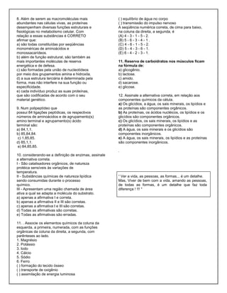 8. Além de serem as macromoléculas mais
abundantes nas células vivas, as proteínas
desempenham diversas funções estruturais e
fisiológicas no metabolismo celular. Com
relação a essas substâncias é CORRETO
afirmar que:
a) são todas constituídas por seqüências
monoméricas de aminoácidos e
monossacarídeos.
b) além de função estrutural, são também as
mais importantes moléculas de reserva
energética e de defesa.
c) são formadas pela união de nucleotídeos
por meio dos grupamentos amina e hidroxila.
d) a sua estrutura terciária é determinada pela
forma, mas não interfere na sua função ou
especificidade.
e) cada indivíduo produz as suas proteínas,
que são codificadas de acordo com o seu
material genético.
9. Num polipeptídeo que
possui 84 ligações peptídicas, os respectivos
números de aminoácidos e de agrupamento(s)
amino terminal e agrupamento(s) ácido
terminal são:
a) 84,1,1.
b) 85,84,84.
c) 1,85,85.
d) 85,1,1.
e) 84,85,85.
10. considerando-se a definição de enzimas, assinale
a alternativa correta.
I - São catalisadores orgânicos, de natureza
protéica sensíveis às variações de
temperatura.
II - Substâncias químicas de natureza lipídica
sendo consumidas durante o processo
químico.
III - Apresentam uma região chamada de área
ativa a qual se adapta a molécula do substrato.
a) apenas a afirmativa I e correta.
b) apenas a afirmativa II e III são corretas.
c) apenas a afirmativa I e III são corretas.
d) Todas as afirmativas são corretas.
e) Todas as afirmativas são erradas.
11. . Associe os elementos químicos da coluna da
esquerda, a primeira, numerada, com as funções
orgânicas da coluna da direita, a segunda, com
parênteses ao lado.
1. Magnésio
2. Potássio
3. Iodo
4. Cálcio
5. Sódio
6. Ferro
( ) formação do tecido ósseo
( ) transporte de oxigênio
( ) assimilação de energia luminosa
( ) equilíbrio de água no corpo
( ) transmissão do impulso nervoso
A seqüência numérica correta, de cima para baixo,
na coluna da direita, a segunda, é
(A) 4 - 3 - 1 - 5 - 2.
(B) 5 - 6 - 3 - 4 - 1 .
(C) 4 - 6 - 1 - 5 - 2.
(D) 5 - 4 - 3 - 6 - 1.
(E) 6 - 4 - 2 - 3 - 1.
11. Reserva de carboidratos nos músculos ficam
na fórmula de:
a) glicogênio.
b) lactose.
c) amido.
d) sacarose.
e) glicose.
12. Assinale a alternativa correta, em relação aos
componentes químicos da célula.
a) Os glicídios, a água, os sais minerais, os lipídios e
as proteínas são componentes orgânicos.
b) As proteínas, os ácidos nucléicos, os lipídios e os
glicídios são componentes orgânicos.
c) Os glicídios, os sais minerais, os lipídios e as
proteínas são componentes orgânicos.
d) A água, os sais minerais e os glicídios são
componentes inorgânicos.
e) A água, os sais minerais, os lipídios e as proteínas
são componentes inorgânicos.
.
“ Ver a vida, as pessoas, as formas... é um detalhe.
Mas, Viver de bem com a vida, amando as pessoas,
de todas as formas, é um detalhe que faz toda
diferença ! !!! "
 
