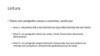Leitura
• Textos com parágrafos coesos e coerentes, exceto por
• Nível 1: PALAVRAS FOR A DO SENTIDO OU QUE NÃO EXISTEM EM UM TEXTO
• Nível 2: um parágrafo inteiro (ou antes, ainda, frases) bem desconexo
(desconexas)
• Nível II: um parágrafo tangencialmente relacionado mas que poderia ser
retirado sem prejudicar compreensão global/essencial do texto
 