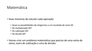 Matemática
• Duas maneiras de calcular cada operação
• Quais as possibilidades de chegarmos a um resultado de soma 50
• De multiplicação 50?
• De subtração 50?
• De divisão 50?
• Vamos criar um problema matemático que precise de uma conta de
soma, outra de subtração e uma de divisão.
 