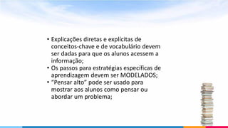 • Explicações diretas e explícitas de
conceitos-chave e de vocabulário devem
ser dadas para que os alunos acessem a
informação;
• Os passos para estratégias específicas de
aprendizagem devem ser MODELADOS;
• “Pensar alto” pode ser usado para
mostrar aos alunos como pensar ou
abordar um problema;
 