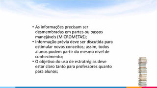 • As informações precisam ser
desmembradas em partes ou passos
manejáveis (MICROMETAS);
• Informação prévia deve ser discutida para
estimular novos conceitos; assim, todos
alunos podem partir do mesmo nível de
conhecimento;
• O objetivo do uso de estratrégias deve
estar claro tanto para professores quanto
para alunos;
 
