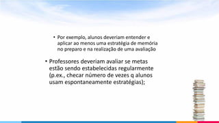• Por exemplo, alunos deveriam entender e
aplicar ao menos uma estratégia de memória
no preparo e na realização de uma avaliação
• Professores deveriam avaliar se metas
estão sendo estabelecidas regularmente
(p.ex., checar número de vezes q alunos
usam espontaneamente estratégias);
 