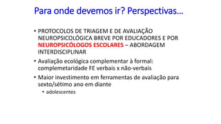 Para onde devemos ir? Perspectivas…
• PROTOCOLOS DE TRIAGEM E DE AVALIAÇÃO
NEUROPSICOLÓGICA BREVE POR EDUCADORES E POR
NEUROPSICÓLOGOS ESCOLARES – ABORDAGEM
INTERDISCIPLINAR
• Avaliação ecológica complementar à formal:
complemetaridade FE verbais x não-verbais
• Maior investimento em ferramentas de avaliação para
sexto/sétimo ano em diante
• adolescentes
 