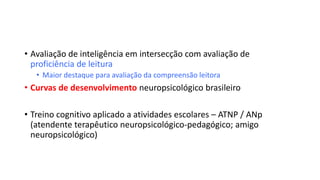 • Avaliação de inteligência em intersecção com avaliação de
proficiência de leitura
• Maior destaque para avaliação da compreensão leitora
• Curvas de desenvolvimento neuropsicológico brasileiro
• Treino cognitivo aplicado a atividades escolares – ATNP / ANp
(atendente terapêutico neuropsicológico-pedagógico; amigo
neuropsicológico)
 