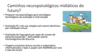 Caminhos neuropsicológicos midiáticos do
futuro?
• Preparar neuropsicólogos para estratégias
tecnológicas da avaliação à intervenção
• Avaliação FE e de sua relação com outros domínios
por realidade virtual
• Avaliação de linguagem por apps de nuvem de
palavras/conteúdo – dificuldade exame
neurocognitivo do discurso
• Triagens escolares leitura escrita e matemática
informatizadas x lápis e papel com NORMAS por ano
e tipo de escola
 