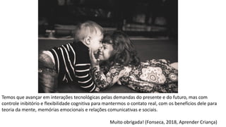 Temos que avançar em interações tecnológicas pelas demandas do presente e do futuro, mas com
controle inibitório e flexibilidade cognitiva para mantermos o contato real, com os benefícios dele para
teoria da mente, memórias emocionais e relações comunicativas e sociais.
Muito obrigada! (Fonseca, 2018, Aprender Criança)
 