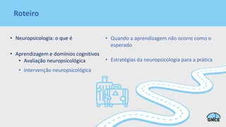 Roteiro
• Neuropsicologia: o que é
• Aprendizagem e domínios cognitivos
• Avaliação neuropsicológica
• Intervenção neuropsicológica
• Quando a aprendizagem não ocorre como o
esperado
• Estratégias da neuropsicologia para a prática
 