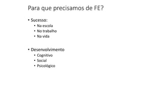 Para que precisamos de FE?
• Sucesso:
• Na escola
• No trabalho
• Na vida
• Desenvolvimento
• Cognitivo
• Social
• Psicológico
 