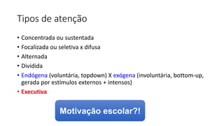 Tipos de atenção
• Concentrada ou sustentada
• Focalizada ou seletiva x difusa
• Alternada
• Dividida
• Endógena (voluntária, topdown) X exógena (involuntária, bottom-up,
gerada por estímulos externos + intensos)
• Executiva
Motivação escolar?!
 