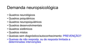 Demanda neuropsicológica
• Quadros neurológicos
• Quadros psiquiátricos
• Quadros neuropsiquiátricos
• Quadros desenvolvimentais
• Quadros sistêmicos
• Quadros mistos
• Queixas sem diagnóstico/autoconhecimento: PREVENÇÃO?
• Queixas de não resposta, ou de resposta limitada a
determinadas intervenções
 
