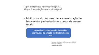 Tipos de técnicas neuropsicológicas:
O que é a avaliação neuropsicológica?
• Muito mais do que uma mera administração de
ferramentas padronizadas em busca de escores
totais
Depende da compreensão de funções
cognitivas e da relação multifatorial entre
elas
Fonseca, Kochhann & Zimmermann (2016)
Lezak et al (2012)
Straus et al (2006)
 
