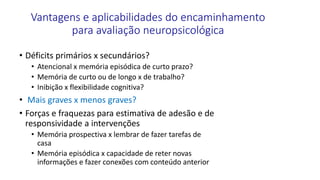 Vantagens e aplicabilidades do encaminhamento
para avaliação neuropsicológica
• Déficits primários x secundários?
• Atencional x memória episódica de curto prazo?
• Memória de curto ou de longo x de trabalho?
• Inibição x flexibilidade cognitiva?
• Mais graves x menos graves?
• Forças e fraquezas para estimativa de adesão e de
responsividade a intervenções
• Memória prospectiva x lembrar de fazer tarefas de
casa
• Memória episódica x capacidade de reter novas
informações e fazer conexões com conteúdo anterior
 