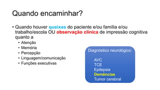 Quando encaminhar?
• Quando houver queixas do paciente e/ou família e/ou
trabalho/escola OU observação clínica de impressão cognitiva
quanto a
• Atenção
• Memória
• Percepção
• Linguagem/comunicação
• Funções executivas
Diagnóstico neurológico:
AVC
TCE
Epilepsia
Demências
Tumor cerebral
 