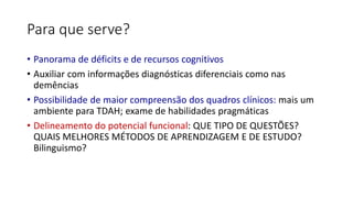 Para que serve?
• Panorama de déficits e de recursos cognitivos
• Auxiliar com informações diagnósticas diferenciais como nas
demências
• Possibilidade de maior compreensão dos quadros clínicos: mais um
ambiente para TDAH; exame de habilidades pragmáticas
• Delineamento do potencial funcional: QUE TIPO DE QUESTÕES?
QUAIS MELHORES MÉTODOS DE APRENDIZAGEM E DE ESTUDO?
Bilinguismo?
 