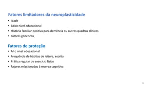 Fatores limitadores da neuroplasticidade
• Idade
• Baixo nível educacional
• História familiar positiva para demência ou outros quadros clínicos
• Fatores genéticos
• Alto nível educacional
• Frequência de hábitos de leitura, escrita
• Prática regular de exercício físico
• Fatores relacionados à reserva cognitiva
Fatores de proteção
54
 