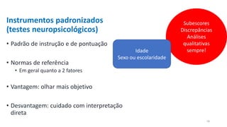 Instrumentos padronizados
(testes neuropsicológicos)
• Padrão de instrução e de pontuação
• Normas de referência
• Em geral quanto a 2 fatores
• Vantagem: olhar mais objetivo
• Desvantagem: cuidado com interpretação
direta
Subescores
Discrepâncias
Análises
qualitativas
sempre!
Idade
Sexo ou escolaridade
58
 