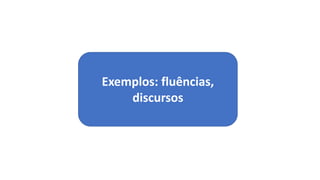 Exemplos: fluências,
discursos
 