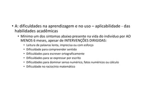 • A: dificuldades na aprendizagem e no uso – aplicabilidade - das
habilidades acadêmicas
• Mínimo um dos sintomas abaixo presente na vida do indivíduo por AO
MENOS 6 meses, apesar de INTERVENÇÕES DIRIGIDAS:
• Leitura de palavras lenta, imprecisa ou com esforço
• Dificuldade para compreender sentido
• Dificuldades para escrever ortograficamente
• Dificuldades para se expressar por escrito
• Dificuldades para dominar senso numérico, fatos numéricos ou cálculo
• Dificuldade no raciocínio matemático
 