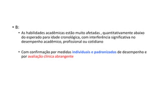• B:
• As habilidades acadêmicas estão muito afetadas , quantitativamente abaixo
do esperado para idade cronológica, com interferência significativa no
desempenho acadêmico, profissional ou cotidiano
• Com confirmação por medidas individuais e padronizadas de desempenho e
por avaliação clínica abrangente
 