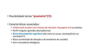 • Possibilidade termo “provisório”(!!!)
• Características associadas:
• História pré-escolar com atrasos de atenção, linguagem oral ou praxias
• Perfil irregular (grandes discrepâncias)
• Baixo desempenho cognitivo (não claro se causa, consequência ou
correlato!!!)
• Risco aumentado de ideação e de tentativas de suicídio!
• Sem marcadores biológicos
 