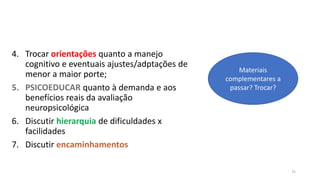 4. Trocar orientações quanto a manejo
cognitivo e eventuais ajustes/adptações de
menor a maior porte;
5. PSICOEDUCAR quanto à demanda e aos
benefícios reais da avaliação
neuropsicológica
6. Discutir hierarquia de dificuldades x
facilidades
7. Discutir encaminhamentos
75
Materiais
complementares a
passar? Trocar?
 