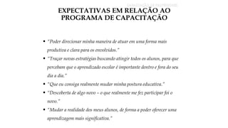 CAPACITAÇÃO DE PROFESSORES
EXPECTATIVAS EM RELAÇÃO AO
PROGRAMA DE CAPACITAÇÃO
 “Poder direcionar minha maneira de atuar em uma forma mais
produtiva e clara para os envolvidos.”
 “Traçar novas estratégias buscando atingir todos os alunos, para que
percebam que o aprendizado escolar é importante dentro e fora do seu
dia a dia.”
 “Que eu consiga realmente mudar minha postura educativa.”
 “Descoberta de algo novo – o que realmente me fez participar foi o
novo.”
 “Mudar a realidade dos meus alunos, de forma a poder oferecer uma
aprendizagem mais significativa.”
 