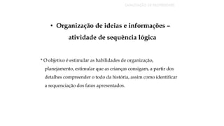 • Organização de ideias e informações –
atividade de sequência lógica
* O objetivo é estimular as habilidades de organização,
planejamento, estimular que as crianças consigam, a partir dos
detalhes compreender o todo da história, assim como identificar
a sequenciação dos fatos apresentados.
CAPACITAÇÃO DE PROFESSORES
 