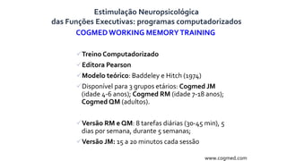 COGMEDWORKING MEMORYTRAINING
Treino Computadorizado
Editora Pearson
Modelo teórico: Baddeley e Hitch (1974)
Disponível para 3 grupos etários: Cogmed JM
(idade 4-6 anos); Cogmed RM (idade 7-18 anos);
Cogmed QM (adultos).
Versão RM e QM: 8 tarefas diárias (30-45 min), 5
dias por semana, durante 5 semanas;
Versão JM: 15 a 20 minutos cada sessão
www.cogmed.com
Estimulação Neuropsicológica
das Funções Executivas: programas computadorizados
 