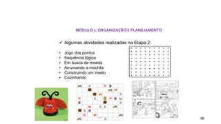 98
MÓDULO 1: ORGANIZAÇÃO E PLANEJAMENTO
 Algumas atividades realizadas na Etapa 2:
• Jogo dos pontos
• Sequência lógica
• Em busca da moeda
• Arrumando a mochila
• Construindo um inseto
• Cozinhando
 