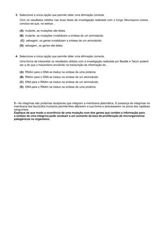 3. Seleccione a única opção que permite obter uma afirmação correcta.
Com os resultados obtidos nas duas fases da investigação realizada com o fungo Neurospora crassa,
concluiu-se que, na estirpe…
(A) mutante, as mutações são letais.
(B) mutante, as mutações inviabilizam a síntese de um aminoácido.
(C) selvagem, os genes inviabilizam a síntese de um aminoácido.
(D) selvagem, os genes são letais.
4. Seleccione a única opção que permite obter uma afirmação correcta.
Uma forma de interpretar os resultados obtidos com a investigação realizada por Beadle e Tatum poderá
ser a de que o mecanismo envolvido na transcrição da informação do…
(A) RNAm para o DNA se traduz na síntese de uma proteína.
(B) RNAm para o DNA se traduz na síntese de um aminoácido.
(C) DNA para o RNAm se traduz na síntese de um aminoácido.
(D) DNA para o RNAm se traduz na síntese de uma proteína.
5 - As integrinas são proteínas receptoras que integram a membrana plasmática. A presença de integrinas na
membrana dos leucócitos humanos permite-lhes alterarem a sua forma e atravessarem os poros dos capilares
sanguíneos.
Explique de que modo a ocorrência de uma mutação num dos genes que contém a informação para
a síntese de uma integrina pode conduzir a um aumento da taxa de proliferação de microrganismos
patogénicos no organismo.
 