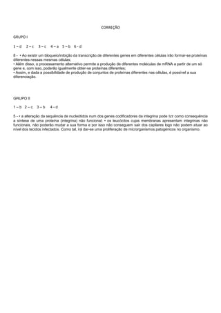 CORREÇÃO
GRUPO I
1 – d 2 – c 3 – c 4 – a 5 – b 6 - d
8 - • Ao existir um bloqueio/inibição da transcrição de diferentes genes em diferentes células irão formar-se proteínas
diferentes nessas mesmas células;
• Além disso, o processamento alternativo permite a produção de diferentes moléculas de mRNA a partir de um só
gene e, com isso, poderão igualmente obter-se proteínas diferentes;
• Assim, e dada a possibilidade de produção de conjuntos de proteínas diferentes nas células, é possível a sua
diferenciação.
GRUPO II
1 – b 2 – c 3 – b 4 - d
5 - • a alteração da sequência de nucleótidos num dos genes codificadores da integrina pode ter como consequência
a síntese de uma proteína (integrina) não funcional; • os leucócitos cujas membranas apresentam integrinas não
funcionais, não poderão mudar a sua forma e por isso não conseguem sair dos capilares logo não podem atuar ao
nível dos tecidos infectados. Como tal, irá dar-se uma proliferação de microrganismos patogénicos no organismo.
 