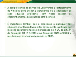 • A equipe técnica do Serviço de Convivência e Fortalecimento
de Vínculos deve avaliar a pertinência ou a adequação de
cada situação prioritária, com vistas realizar os
encaminhamentos dos usuários para o serviço.
• É importante lembrar que a associação a quaisquer das
situações prioritárias deverá estar devidamente justificada por
meio de documento técnico mencionado no § 2º, do art. 3º,
da Resolução CIT nº 1/2013 e na Resolução CNAS nº1/203, e
registrado no prontuário do usuário no CRAS.
 