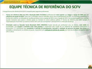 EQUIPE TÉCNICA DE REFERÊNCIA DO SCFV
A equipe técnica de referência do SCFV é composta pelos seguintes profissionais:
• Técnico de referência (Nob Suas RH e Resolução CNAS nº17/2011) profissional de nível superior que integra a equipe do CRAS para ser
referência aos grupos do SCFV. Junto com o orientador social ou educador social, atua no planejamento do SCFV, nas atividades envolvendo as
famílias dos usuários, na realização de reuniões periódicas entre a equipe do SCFV e com a equipe do PAIF e no acompanhamento dos usuários,
quando necessário para acesso a direitos sociais ou inserção em outras políticas públicas. O técnico de referência nos CRAS também é
responsável por encaminhar os usuários ao SCFV, bem como por acompanhar o planejamento e a execução do Serviço.
• Orientador social ou Educador Social (Resolução CNAS nº09/2014) função exercida por profissional com, no mínimo, nível médio de
escolaridade, cuja atuação é constante junto ao(s) grupo(s). É responsável pela criação de um ambiente de convivência participativo e
democrático. É o profissional que acompanha e participa do planejamento, execução e avaliação do percurso do grupo, que conduz as
atividades e está presente no cotidiano do grupo, responsável pela realização de oficinas de convívio, por meio de atividades de esporte, lazer,
arte e cultura.
 