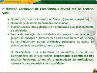 O NÚMERO ADEQUADO DE PROFISSIONAIS DEVERÁ SER DE ACORDO
COM:
 Número de usuários inseridos no Serviço (demanda existente);
 Quantidade de horas trabalhadas por semana;
 Especificidades locais, dedicação à preparação e ao planejamento
de atividades;
 Forma de execução das atividades dos grupos – ou seja, se os
grupos de crianças e adolescentes estão diariamente no Serviço
ou se frequentam outras atividades articuladas às ações de
outras políticas no território , entre outros.
A flexibilidade e a autonomia do município e do DF no
planejamento do serviço podem proporcionar a otimização dos
recursos humanos, garantindo a quantidade de profissionais
necessária para sua oferta com qualidade.
 