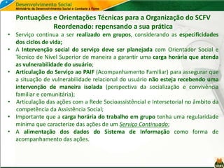 Pontuações e Orientações Técnicas para a Organização do SCFV
Reordenado: repensando a sua prática
• Serviço continua a ser realizado em grupos, considerando as especificidades
dos ciclos de vida;
• A Intervenção social do serviço deve ser planejada com Orientador Social e
Técnico de Nível Superior de maneira a garantir uma carga horária que atenda
as vulnerabilidade do usuário;
• Articulação do Serviço ao PAIF (Acompanhamento Familiar) para assegurar que
a situação de vulnerabilidade relacional do usuário não esteja recebendo uma
intervenção de maneira isolada (perspectiva da socialização e convivência
familiar e comunitária);
• Articulação das ações com a Rede Socioassistêncial e Intersetorial no âmbito da
competência da Assistência Social;
• Importante que a carga horária do trabalho em grupo tenha uma regularidade
mínima que caracterize das ações de um Serviço Continuado;
• A alimentação dos dados do Sistema de Informação como forma de
acompanhamento das ações.
 