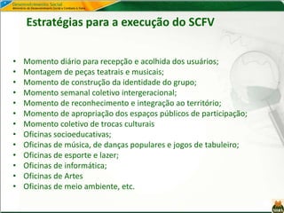 Estratégias para a execução do SCFV
• Momento diário para recepção e acolhida dos usuários;
• Montagem de peças teatrais e musicais;
• Momento de construção da identidade do grupo;
• Momento semanal coletivo intergeracional;
• Momento de reconhecimento e integração ao território;
• Momento de apropriação dos espaços públicos de participação;
• Momento coletivo de trocas culturais
• Oficinas socioeducativas;
• Oficinas de música, de danças populares e jogos de tabuleiro;
• Oficinas de esporte e lazer;
• Oficinas de informática;
• Oficinas de Artes
• Oficinas de meio ambiente, etc.
 