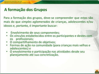 Para a formação dos grupos, deve-se compreender que estes são
mais do que simples aglomerados de crianças, adolescentes e/ou
idosos e, portanto, é importante buscar:
A formação dos Grupos
• Envolvimento de seus componentes;
• Os vínculos estabelecidos entre os participantes e destes com
os profissionais;
• O compartilhamento de objetivos;
• Formas de ação na comunidade (para crianças mais velhas e
adolescentes) e
• O envolvimento e participação nas atividades desde seu
planejamento até sua concretização.
 
