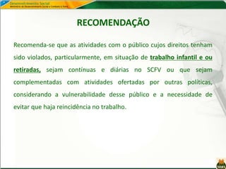 RECOMENDAÇÃO
Recomenda-se que as atividades com o público cujos direitos tenham
sido violados, particularmente, em situação de trabalho infantil e ou
retiradas, sejam contínuas e diárias no SCFV ou que sejam
complementadas com atividades ofertadas por outras políticas,
considerando a vulnerabilidade desse público e a necessidade de
evitar que haja reincidência no trabalho.
 